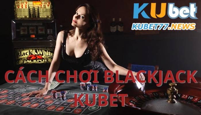 Cách chơi Blackjack Kubet không phải ai cũng biết- Kubet77